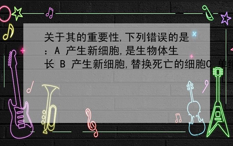 关于其的重要性,下列错误的是：A 产生新细胞,是生物体生长 B 产生新细胞,替换死亡的细胞C 单细胞生物是通过有丝分裂进行繁殖的 D 对细胞的遗传有重要意义.为什么