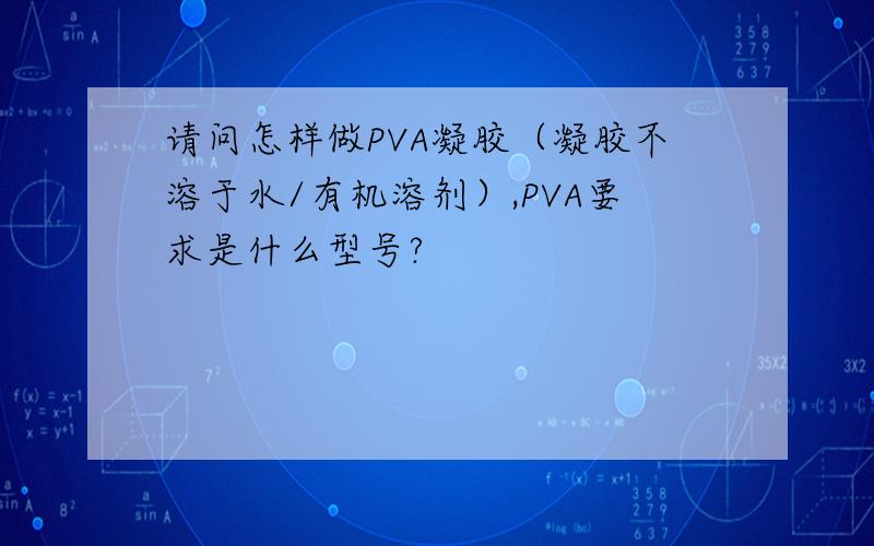 请问怎样做PVA凝胶（凝胶不溶于水/有机溶剂）,PVA要求是什么型号?