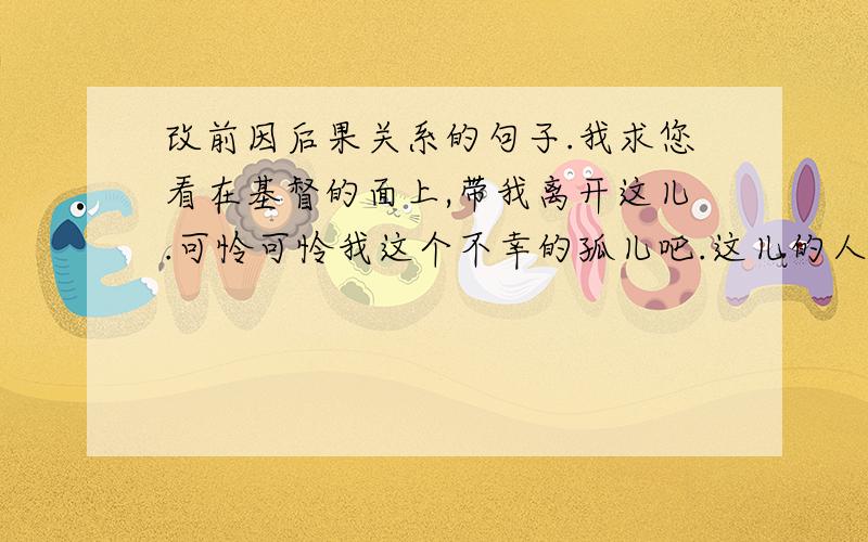 改前因后果关系的句子.我求您看在基督的面上,带我离开这儿.可怜可怜我这个不幸的孤儿吧.这儿的人都打我.我饿得要命,又孤零零的,难受得没法说.因为（）,所以（）.