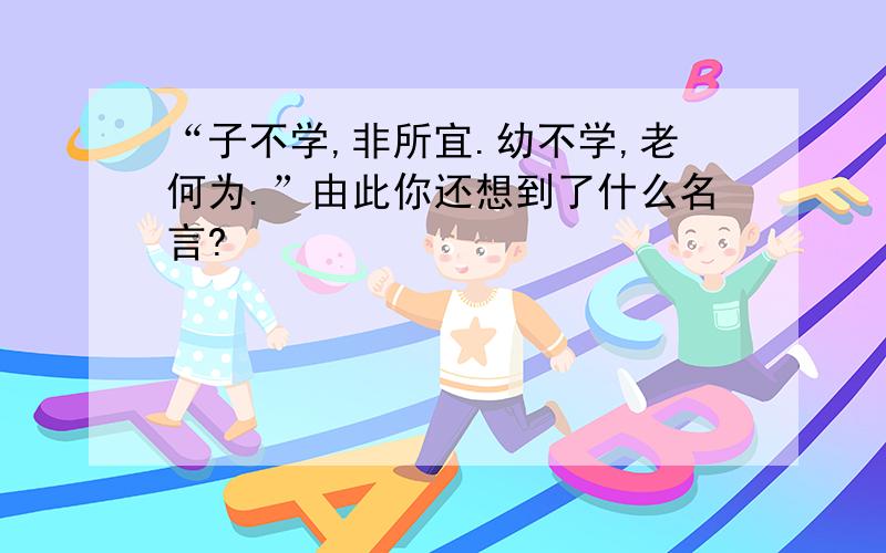 “子不学,非所宜.幼不学,老何为.”由此你还想到了什么名言?