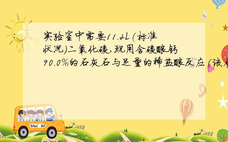 实验室中需要11.2L(标准状况)二氧化碳,现用含碳酸钙90.0%的石灰石与足量的稀盐酸反应(该石灰石中的杂质不与稀盐酸反应),问:至少需要含碳酸钙90.0%的石灰石多少克?生成的氯化钙的物质的量