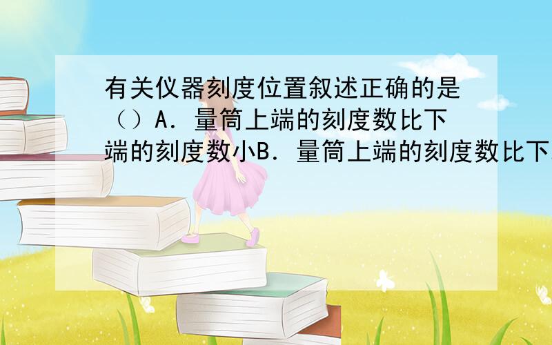 有关仪器刻度位置叙述正确的是（）A．量筒上端的刻度数比下端的刻度数小B．量筒上端的刻度数比下端的刻度数大C．温度计的“0”刻度在最下端D．托盘天平的“0”刻度在中间