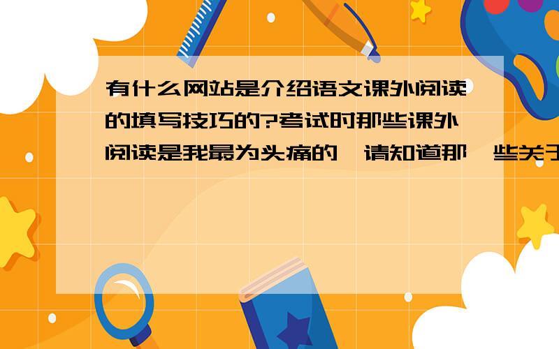 有什么网站是介绍语文课外阅读的填写技巧的?考试时那些课外阅读是我最为头痛的,请知道那一些关于如何应对语文课外阅读填写的网址告诉我!