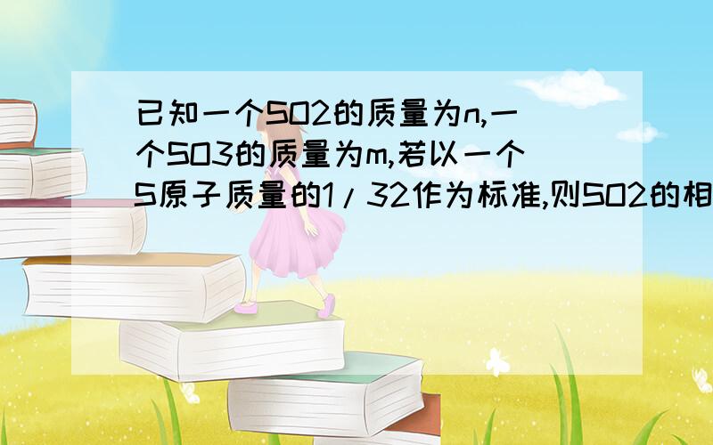 已知一个SO2的质量为n,一个SO3的质量为m,若以一个S原子质量的1/32作为标准,则SO2的相对分子质量（式量）