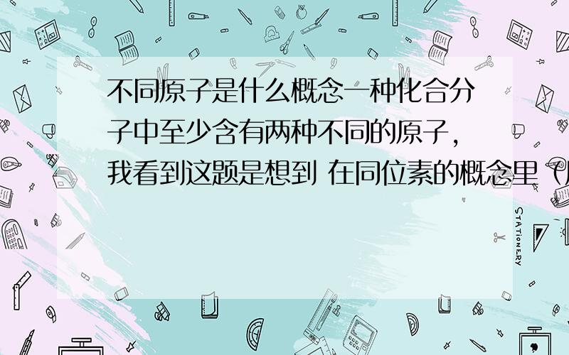 不同原子是什么概念一种化合分子中至少含有两种不同的原子,我看到这题是想到 在同位素的概念里（质子数相同的不同原子就是互为同位素） 里面的原子和我们平时所说的好像有点区别吧/