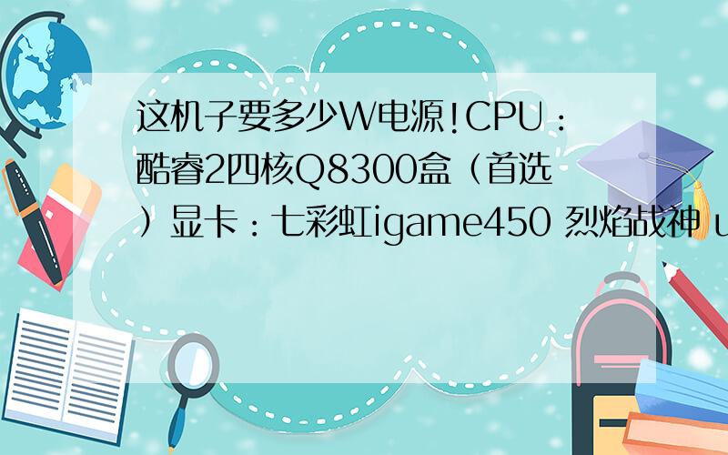 这机子要多少W电源!CPU：酷睿2四核Q8300盒（首选）显卡：七彩虹igame450 烈焰战神 u 1024m内存 金士顿4G硬盘500G或320G主板 华硕M4A88T-M19寸黑色显示屏没有DVD刻录机