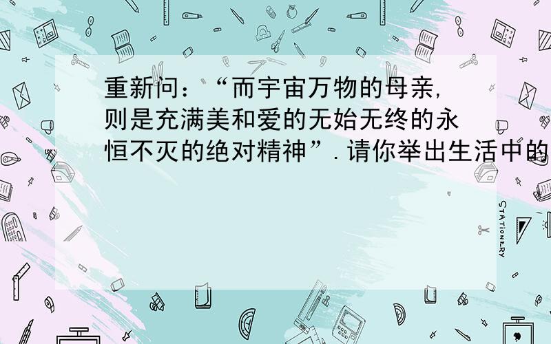 重新问：“而宇宙万物的母亲,则是充满美和爱的无始无终的永恒不灭的绝对精神”.请你举出生活中的事例说说你对这句话的理解.