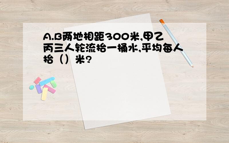 A.B两地相距300米,甲乙丙三人轮流抬一桶水,平均每人抬（）米?