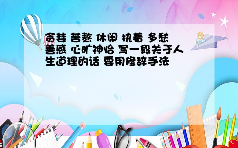 贪婪 苦熬 休闲 执着 多愁善感 心旷神怡 写一段关于人生道理的话 要用修辞手法