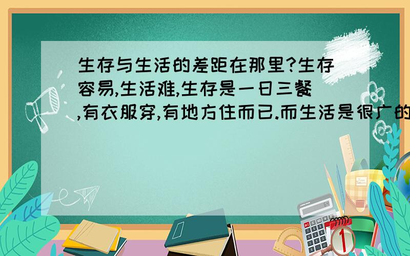 生存与生活的差距在那里?生存容易,生活难,生存是一日三餐,有衣服穿,有地方住而已.而生活是很广的,必须要有对物质很高的要求.生活生活必须要有生才有活,生,;是指你能在这个世界上生存