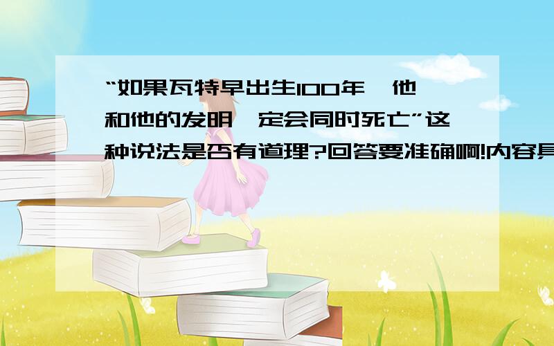 “如果瓦特早出生100年,他和他的发明一定会同时死亡”这种说法是否有道理?回答要准确啊!内容具体!