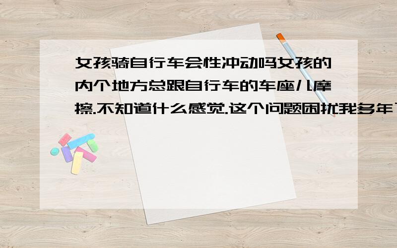 女孩骑自行车会性冲动吗女孩的内个地方总跟自行车的车座儿摩擦.不知道什么感觉.这个问题困扰我多年了..没别的意思.就想问问,请女孩回答下!