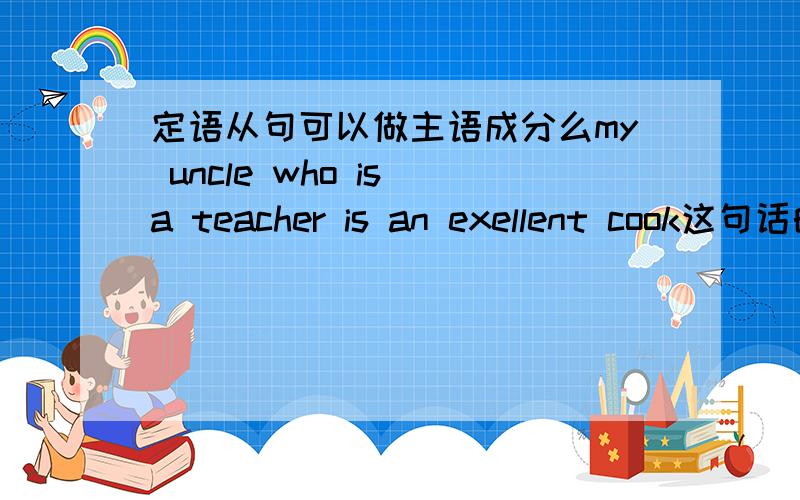 定语从句可以做主语成分么my uncle who is a teacher is an exellent cook这句话的各个成份都是什么 是my uncle who is a teacher做主语么