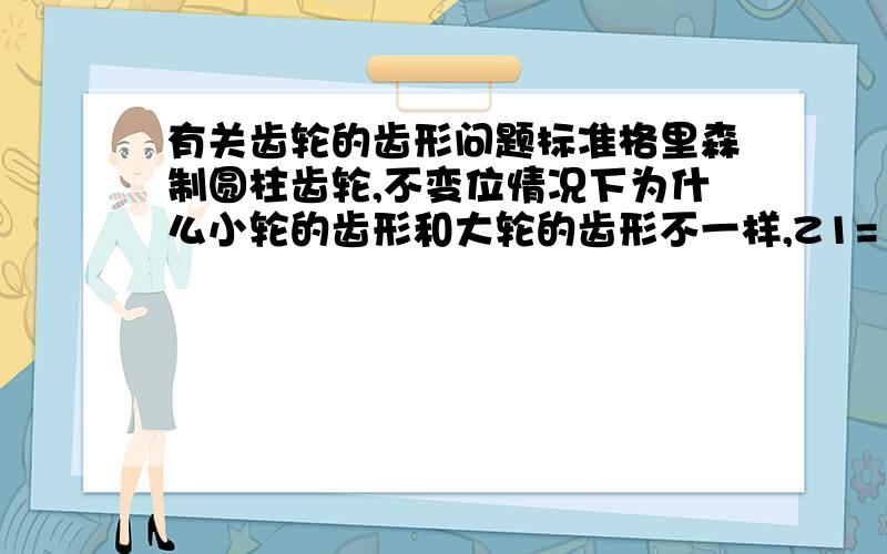 有关齿轮的齿形问题标准格里森制圆柱齿轮,不变位情况下为什么小轮的齿形和大轮的齿形不一样,Z1=18,Z2=54.