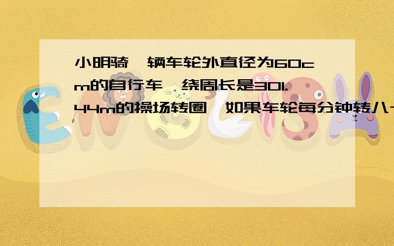 小明骑一辆车轮外直径为60cm的自行车,绕周长是301.44m的操场转圈,如果车轮每分钟转八十圈,小明骑自行车绕操场一圈大约需要多长时间?、