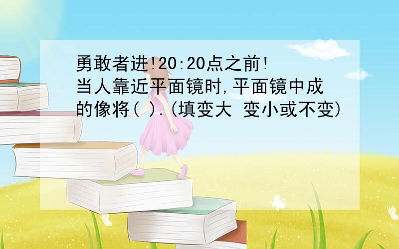 勇敢者进!20:20点之前!当人靠近平面镜时,平面镜中成的像将( ).(填变大 变小或不变)