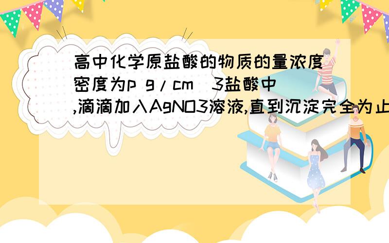 高中化学原盐酸的物质的量浓度密度为p g/cm^3盐酸中,滴滴加入AgNO3溶液,直到沉淀完全为止.已知沉淀质量和原盐酸溶液质量相等,则原盐酸的物质的量浓度为()A,25.4p mol/LB,12.7p mol/LC,7p mol/LD,6.35P m