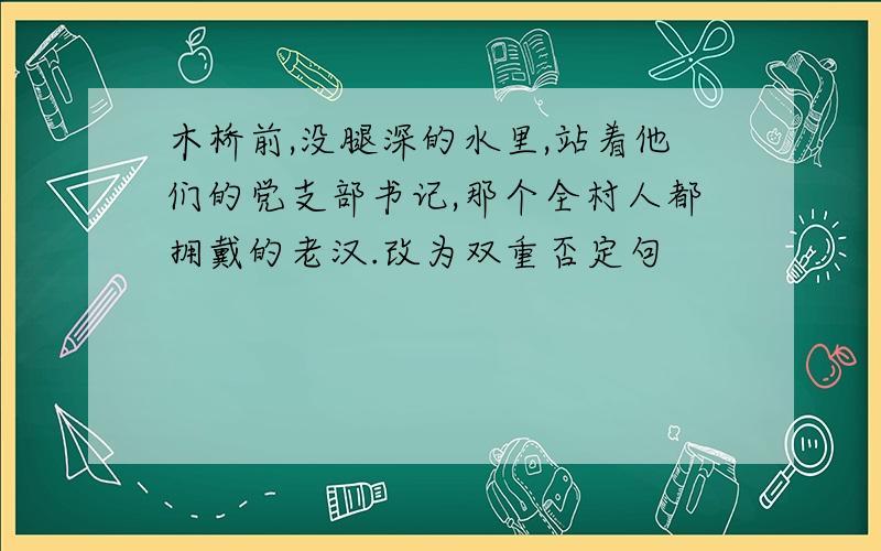 木桥前,没腿深的水里,站着他们的党支部书记,那个全村人都拥戴的老汉.改为双重否定句