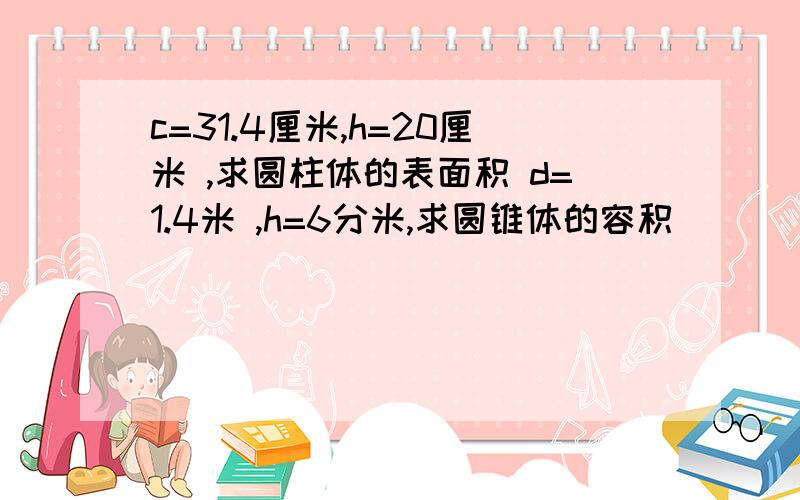 c=31.4厘米,h=20厘米 ,求圆柱体的表面积 d=1.4米 ,h=6分米,求圆锥体的容积