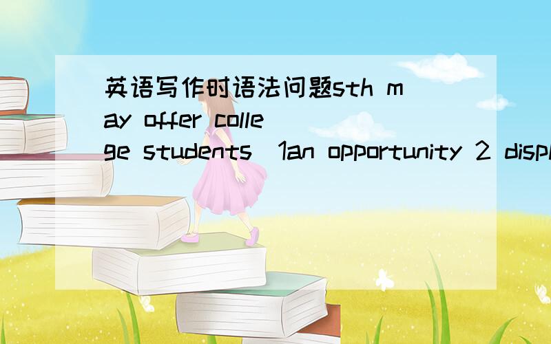 英语写作时语法问题sth may offer college students（1an opportunity 2 display ability) 后面的东西是不是一定全都要用复数形式 这句话完整的应该怎么说?