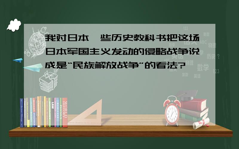 我对日本一些历史教科书把这场日本军国主义发动的侵略战争说成是“民族解放战争”的看法?