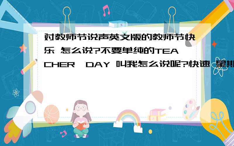 对教师节说声英文版的教师节快乐 怎么说?不要单纯的TEACHER'DAY 叫我怎么说呢?快速 星期一就要教师节了