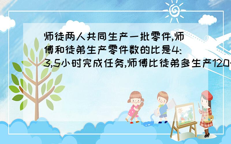 师徒两人共同生产一批零件,师傅和徒弟生产零件数的比是4:3,5小时完成任务,师傅比徒弟多生产120个.每人平均每小时生产多少个?急!