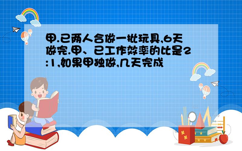 甲.已两人合做一批玩具,6天做完.甲、已工作效率的比是2:1,如果甲独做,几天完成