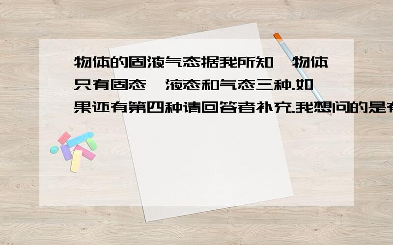 物体的固液气态据我所知,物体只有固态、液态和气态三种.如果还有第四种请回答者补充.我想问的是有些物体它不是气态,但不想是液态更别说是固态了.例如：果冻软软的,属于什么态?果皮属