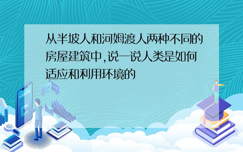 从半坡人和河姆渡人两种不同的房屋建筑中,说一说人类是如何适应和利用环境的