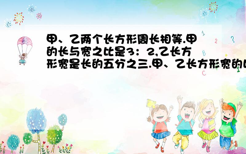 甲、乙两个长方形周长相等.甲的长与宽之比是3：2,乙长方形宽是长的五分之三.甲、乙长方形宽的比是多少?