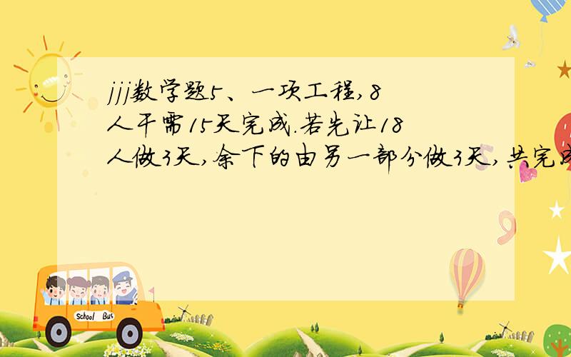jjj数学题5、一项工程,8人干需15天完成.若先让18人做3天,余下的由另一部分做3天,共完成这项工程的3/4.那么,后三天共有多少人在工作?（每人的工效相同）