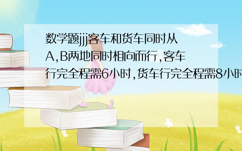 数学题jjj客车和货车同时从A,B两地同时相向而行,客车行完全程需6小时,货车行完全程需8小时,两车相遇时,正好距A,B两地的中点25千米,求A,B两地的距离.要具体算式和每部的意思,