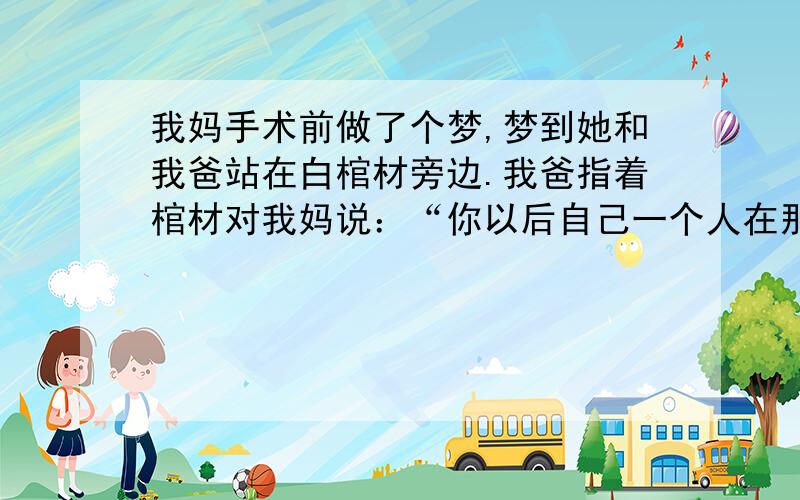 我妈手术前做了个梦,梦到她和我爸站在白棺材旁边.我爸指着棺材对我妈说：“你以后自己一个人在那里一定很寂寞.”我妈怀里夹了本书,说：“我带了本书看,不寂寞.”因为我妈做梦超准的,