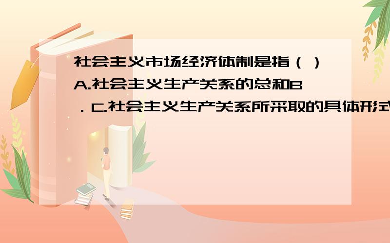 社会主义市场经济体制是指（）A.社会主义生产关系的总和B．C.社会主义生产关系所采取的具体形式