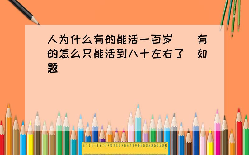 人为什么有的能活一百岁``有的怎么只能活到八十左右了`如题