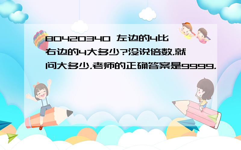 80420340 左边的4比右边的4大多少?没说倍数，就问大多少，老师的正确答案是9999，