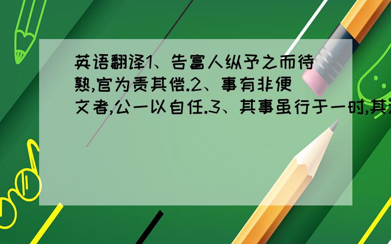 英语翻译1、告富人纵予之而待熟,官为责其偿.2、事有非便文者,公一以自任.3、其事虽行于一时,其法足以传后.