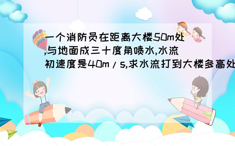 一个消防员在距离大楼50m处,与地面成三十度角喷水,水流初速度是40m/s,求水流打到大楼多高处