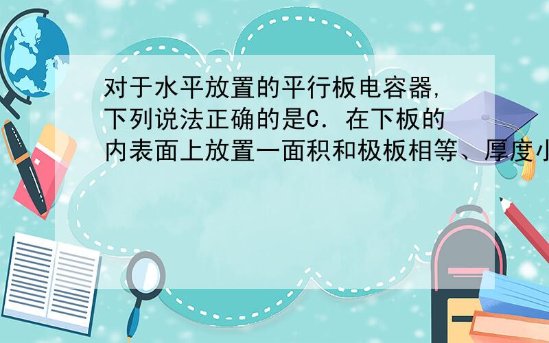 对于水平放置的平行板电容器,下列说法正确的是C．在下板的内表面上放置一面积和极板相等、厚度小于极板间距的陶瓷板,电容将增大 D．在下板的内表面上放置一面积和极板相等、厚度小