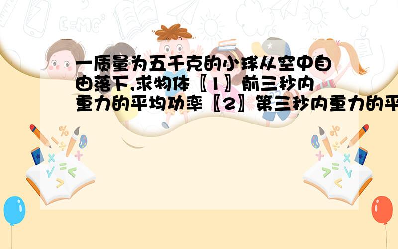 一质量为五千克的小球从空中自由落下,求物体〖1〗前三秒内重力的平均功率〖2〗第三秒内重力的平均功率〖3〗第三秒末重力的顺时功率