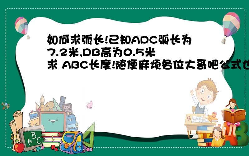 如何求弧长!已知ADC弧长为7.2米,DB高为0.5米 求 ABC长度!随便麻烦各位大哥吧公式也高数小弟下!...