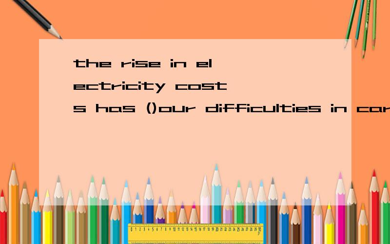 the rise in electricity costs has ()our difficulties in carrying out the project.