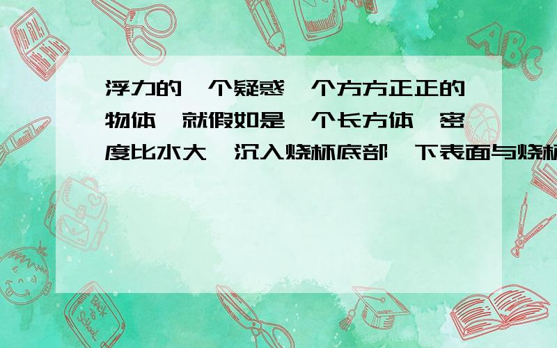 浮力的一个疑惑一个方方正正的物体,就假如是一个长方体,密度比水大,沉入烧杯底部,下表面与烧杯底面完全接触,此时长方体受浮力吗?我认为不受,你们说呢?