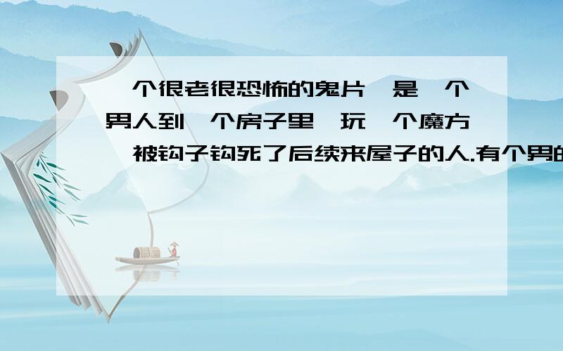 一个很老很恐怖的鬼片,是一个男人到一个房子里,玩一个魔方,被钩子钩死了后续来屋子的人.有个男的搬家具被弄坏了手,流血渗透到地板上,被那个死的骷髅给吸掉了.然后后面的人就被电电死