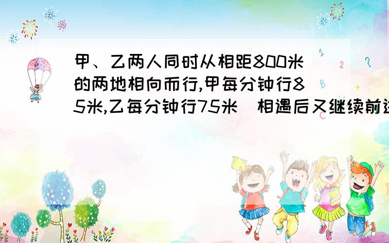 甲、乙两人同时从相距800米的两地相向而行,甲每分钟行85米,乙每分钟行75米．相遇后又继续前进,各自走到对方出发地后立即返回,途中第二次相遇．从出发到第二次相遇经过多少时间?这时离