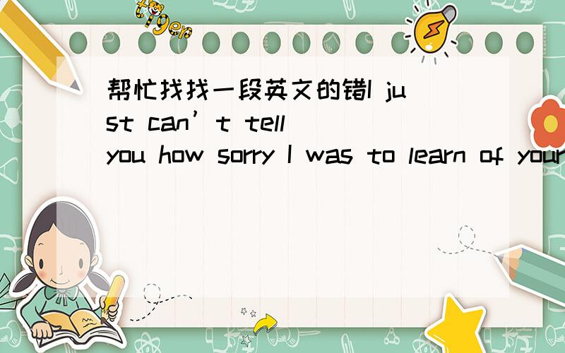 帮忙找找一段英文的错I just can’t tell you how sorry I was to learn of your accident.Your family tells me that you are progressing nicely,and that you’ll be out of the hospital in about ten days,I’m certainly relieved to know that!In t