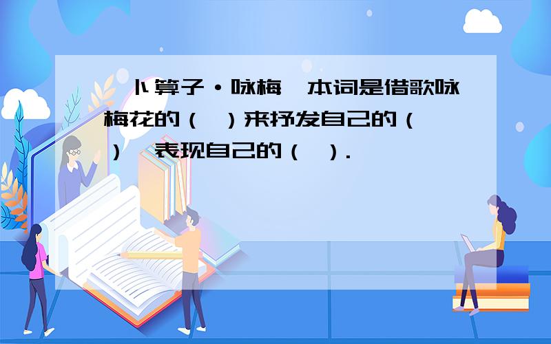 《卜算子·咏梅》本词是借歌咏梅花的（ ）来抒发自己的（ ）,表现自己的（ ）.