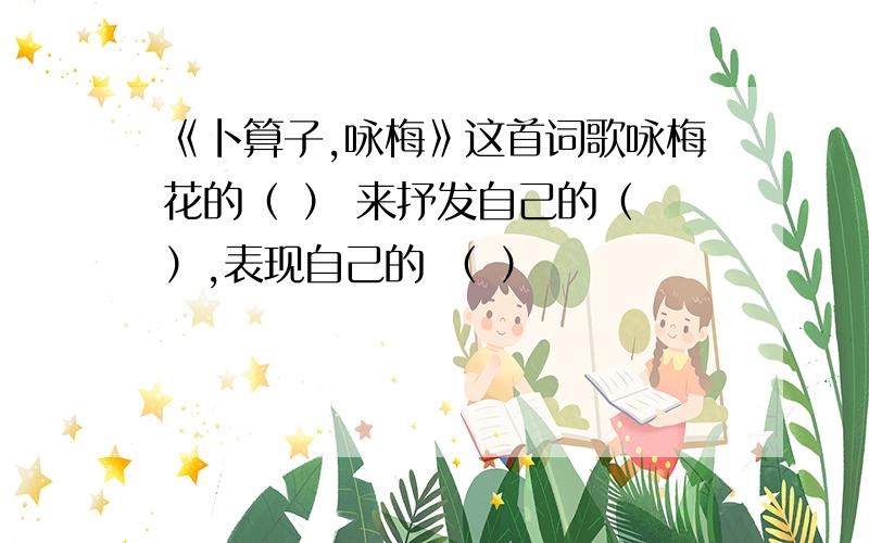 《卜算子,咏梅》这首词歌咏梅花的（ ） 来抒发自己的（ ）,表现自己的 （ ）