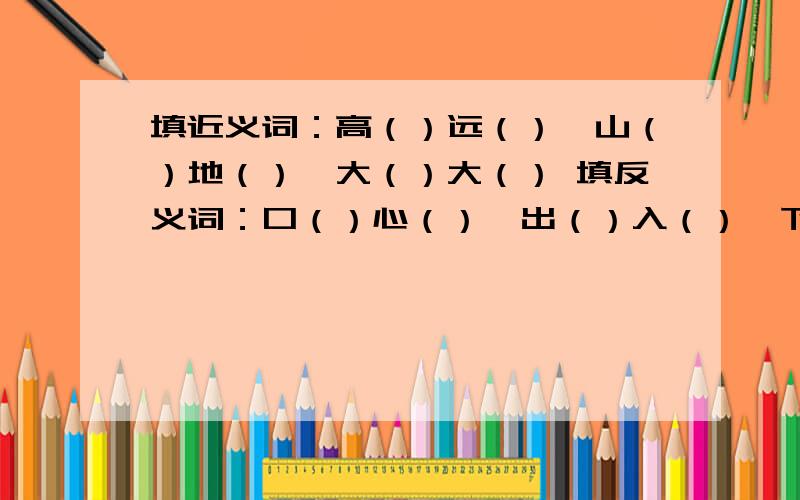 填近义词：高（）远（）,山（）地（）,大（）大（） 填反义词：口（）心（）,出（）入（）,下面还有反义词一（）一（）